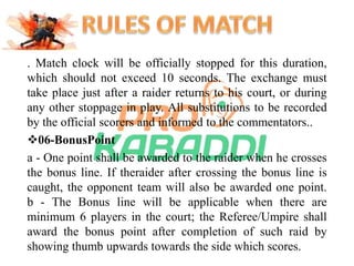 . Match clock will be officially stopped for this duration, 
which should not exceed 10 seconds. The exchange must 
take place just after a raider returns to his court, or during 
any other stoppage in play. All substitutions to be recorded 
by the official scorers and informed to the commentators.. 
06-BonusPoint 
a - One point shall be awarded to the raider when he crosses 
the bonus line. If theraider after crossing the bonus line is 
caught, the opponent team will also be awarded one point. 
b - The Bonus line will be applicable when there are 
minimum 6 players in the court; the Referee/Umpire shall 
award the bonus point after completion of such raid by 
showing thumb upwards towards the side which scores. 
 