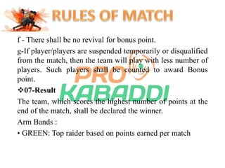 f - There shall be no revival for bonus point. 
g-If player/players are suspended temporarily or disqualified 
from the match, then the team will play with less number of 
players. Such players shall be counted to award Bonus 
point. 
07-Result 
The team, which scores the highest number of points at the 
end of the match, shall be declared the winner. 
Arm Bands : 
• GREEN: Top raider based on points earned per match 
 