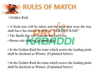 • Golden Raid 
• A fresh toss will be taken and the team that wins the toss 
shall have the chance to raid i.e. “GOLDEN RAID” 
• The Baulk line will become the End Line 
• Bonus rule will not be applicable 
• In the Golden Raid the team which scores the leading point 
shall be declared as Winner. (Explained below) 
• In the Golden Raid the team which scores the leading point 
shall be declared as Winner. (Explained below) 
 