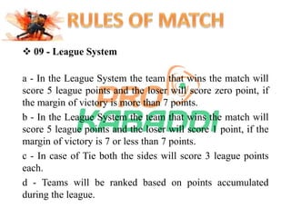  09 - League System 
a - In the League System the team that wins the match will 
score 5 league points and the loser will score zero point, if 
the margin of victory is more than 7 points. 
b - In the League System the team that wins the match will 
score 5 league points and the loser will score 1 point, if the 
margin of victory is 7 or less than 7 points. 
c - In case of Tie both the sides will score 3 league points 
each. 
d - Teams will be ranked based on points accumulated 
during the league. 
 