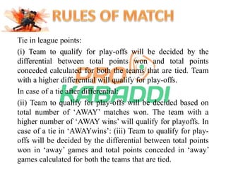 Tie in league points: 
(i) Team to qualify for play-offs will be decided by the 
differential between total points won and total points 
conceded calculated for both the teams that are tied. Team 
with a higher differential will qualify for play-offs. 
In case of a tie after differential: 
(ii) Team to qualify for play-offs will be decided based on 
total number of ‘AWAY’ matches won. The team with a 
higher number of ‘AWAY wins’ will qualify for playoffs. In 
case of a tie in ‘AWAYwins’: (iii) Team to qualify for play-offs 
will be decided by the differential between total points 
won in ‘away’ games and total points conceded in ‘away’ 
games calculated for both the teams that are tied. 
 