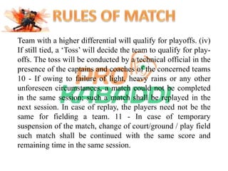 Team with a higher differential will qualify for playoffs. (iv) 
If still tied, a ‘Toss’ will decide the team to qualify for play-offs. 
The toss will be conducted by a technical official in the 
presence of the captains and coaches of the concerned teams 
10 - If owing to failure of light, heavy rains or any other 
unforeseen circumstances, a match could not be completed 
in the same session; such a match shall be replayed in the 
next session. In case of replay, the players need not be the 
same for fielding a team. 11 - In case of temporary 
suspension of the match, change of court/ground / play field 
such match shall be continued with the same score and 
remaining time in the same session. 
 