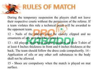 During the temporary suspension the players shall not leave 
their respective courts without the permission of the referee. If 
a team violates this rule a technical point will be awarded to 
the opponent team. 
12 - Nails of the players must be closely clipped and no 
ornaments of any sort shall be allowed. 
13 - All players must have distinct numbers on their T-shirt of 
at least 4 Inches thickness in front and 6 inches thickness at the 
back. The team should follow the dress code compulsorily. 14 - 
Application of oils or any other soft substances to the body 
shall not be allowed. 
15 - Shoes are compulsory when the match is played on mat 
surface. 
 