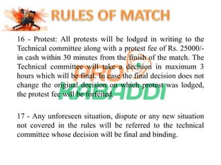 16 - Protest: All protests will be lodged in writing to the 
Technical committee along with a protest fee of Rs. 25000/- 
in cash within 30 minutes from the finish of the match. The 
Technical committee will take a decision in maximum 3 
hours which will be final. In case the final decision does not 
change the original decision on which protest was lodged, 
the protest fee will be forfeited. 
17 - Any unforeseen situation, dispute or any new situation 
not covered in the rules will be referred to the technical 
committee whose decision will be final and binding. 
 