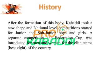 After the formation of this body, Kabaddi took a 
new shape and National level competitions started 
for Junior and Sub-Junior boys and girls. A 
separate competition, the Federation Cup, was 
introduced for men and women for the elite teams 
(best eight) of the country. 
 