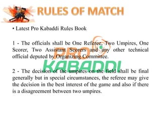 • Latest Pro Kabaddi Rules Book 
1 - The officials shall be One Referee, Two Umpires, One 
Scorer, Two Assistant Scorers and any other technical 
official deputed by Organizing Committee. 
2 - The decision of the umpires on the field shall be final 
generally but in special circumstances, the referee may give 
the decision in the best interest of the game and also if there 
is a disagreement between two umpires. 
 