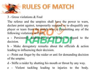 3 - Gross violations & Foul 
The referee and the umpires shall have the power to warn, 
declare point against, temporarily suspend or to disqualify any 
player or team from the match who is committing any of the 
following violations or Foul: 
a - Persistently addressing the officials in regard to the 
decision. 
b - Make derogatory remarks about the officials & action 
leading to influencing their decision. 
c - Point out finger by the raider or anti for demanding decision 
of the umpire. 
d - Stifle a raider by shutting his mouth or throat by any way. 
e - Violent tackling leading to injuries to the body. 
 