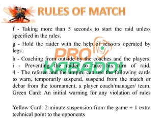 f - Taking more than 5 seconds to start the raid unless 
specified in the rules. 
g - Hold the raider with the help of scissors operated by 
legs. 
h - Coaching from outside by the coaches and the players. 
i - Preventing the raider to take his turn of raid. 
4 - The referee and the umpire can use the following cards 
to warn, temporarily suspend, suspend from the match or 
debar from the tournament, a player coach/manager/ team. 
Green Card: An initial warning for any violation of rules 
Yellow Card: 2 minute suspension from the game + 1 extra 
technical point to the opponents 
 