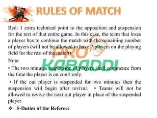 Red: 1 extra technical point to the opposition and suspension 
for the rest of that entire game. In this case, the team that loses 
a player has to continue the match with the remaining number 
of players (will not be allowed to have 7 players on the playing 
field for the rest of the match) 
Note: 
• The two minutes suspension of players shall commence from 
the time the player is on court only. 
• If the out player is suspended for two minutes then the 
suspension will begin after revival. • Teams will not be 
allowed to revive the next out player in place of the suspended 
player. 
 5-Duties of the Referee: 
 