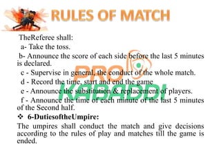 TheReferee shall: 
a- Take the toss. 
b- Announce the score of each side before the last 5 minutes 
is declared. 
c - Supervise in general, the conduct of the whole match. 
d - Record the time, start and end the game 
e - Announce the substitution & replacement of players. 
f - Announce the time of each minute of the last 5 minutes 
of the Second half. 
 6-DutiesoftheUmpire: 
The umpires shall conduct the match and give decisions 
according to the rules of play and matches till the game is 
ended. 
 