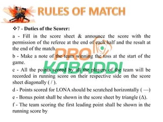 7 - Duties of the Scorer: 
a - Fill in the score sheet & announce the score with the 
permission of the referee at the end of each half and the result at 
the end of the match. 
b - Make a note of the team winning the toss at the start of the 
game. 
c - All the points scored by all the players of the team will be 
recorded in running score on their respective side on the score 
sheet diagonally ( / ). 
d - Points scored for LONA should be scratched horizontally ( —) 
e - Bonus point shall be shown in the score sheet by triangle (Δ). 
f - The team scoring the first leading point shall be shown in the 
running score by 
 