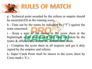 g - Technical point awarded by the referee or umpire should 
be encircled (O) in the running score. 
h - Time out by the teams be indicated by (“T”) against the 
team concerned. 
i - Keep a note of the timing in the score sheet at the 
beginning& at the end of each half, time out taken by the 
teams & officials and record the substitutions made. 
j - Complete the score sheet in all respects and get it duly 
signed by the umpires and referee. 
k- Super Catch Point shall be shown in the score sheet by 
Cross mark ( X ). 
 
