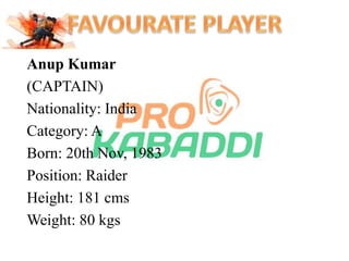 Anup Kumar 
(CAPTAIN) 
Nationality: India 
Category: A 
Born: 20th Nov, 1983 
Position: Raider 
Height: 181 cms 
Weight: 80 kgs 
 