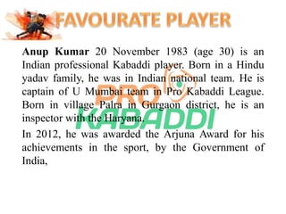 Anup Kumar 20 November 1983 (age 30) is an 
Indian professional Kabaddi player. Born in a Hindu 
yadav family, he was in Indian national team. He is 
captain of U Mumbai team in Pro Kabaddi League. 
Born in village Palra in Gurgaon district, he is an 
inspector with the Haryana. 
In 2012, he was awarded the Arjuna Award for his 
achievements in the sport, by the Government of 
India, 
 