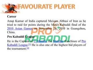 Career 
Anup Kumar of India captured Meisam Abbasi of Iran as he 
tried to raid for points during the Men's Kabaddi final of the 
2010 Asian Games on November 26, 2010 in Guangzhou, 
China. 
Pro Kabaddi League 
He is the Captain of U Mumba, the Mumbai franchisee of Pro 
Kabaddi League.[3] He is also one of the highest bid players of 
the tournament.[4] 
 