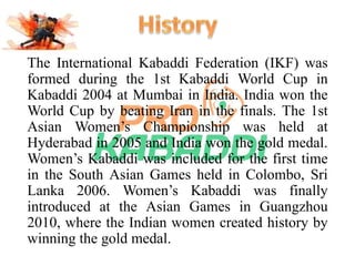 The International Kabaddi Federation (IKF) was 
formed during the 1st Kabaddi World Cup in 
Kabaddi 2004 at Mumbai in India. India won the 
World Cup by beating Iran in the finals. The 1st 
Asian Women’s Championship was held at 
Hyderabad in 2005 and India won the gold medal. 
Women’s Kabaddi was included for the first time 
in the South Asian Games held in Colombo, Sri 
Lanka 2006. Women’s Kabaddi was finally 
introduced at the Asian Games in Guangzhou 
2010, where the Indian women created history by 
winning the gold medal. 
 
