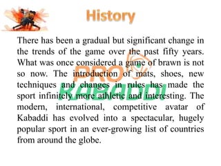 There has been a gradual but significant change in 
the trends of the game over the past fifty years. 
What was once considered a game of brawn is not 
so now. The introduction of mats, shoes, new 
techniques and changes in rules has made the 
sport infinitely more athletic and interesting. The 
modern, international, competitive avatar of 
Kabaddi has evolved into a spectacular, hugely 
popular sport in an ever-growing list of countries 
from around the globe. 
 