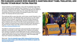 Pro Kabaddi League 2022-Season 9: Haryana beat Tamil Thalaivas, and
Telugu Titans beat Patna Pirates
Haryana Steelers vs Tamil Thalaivas: In the 12th Pro Kabaddi League (PKL)
match, Haryana Steelers defeated Tamil Thalaivas 27-22. This is Haryana’s
second consecutive win this season. Thalaivas have got their first defeat of
the season. Thalaivas’s first match was a tie. Pawan Sehrawat has not
recovered from the injury and was not available to play in this match
either. The Thalaivas feel the lack of wind.
The match got off to a very slow start, and no team scored 10 points in the
opening ten minutes. The defenders kept up the pressure on the raiders
while the score increased. Just before the first half ended, Manjeet of
Haryana scored twice in a single raid to nearly put Thalaivas out of the
game. Thalaivas went all out in the 19th minute, giving Haryana a 14-8
lead. Thalaivas increased Haryana’s lead to five points with two points in
the final minute of play. Each side scored six tackle points in the first
half.https://www.prokabaddi.com/
The defence continued to dominate in the second half, and both teams’
defenders consistently scored. Sagar Rathi from Thalaivas and Jaideep
from Haryana consistently scored defensively for their respective teams.
The only raider with five or more raid points was Manjeet. All of Thalaivas’
raiders were limited to taking seven raid points. Sagar exchanged high
fives from Thalaivas and Jaideep from Haryana.
Must read : Vivo Pro Kabaddi League 2022: Dabang Delhi beat Gujarat
Giants by a huge margin, and U Mumba beat UP Yoddha to register the
first win of the season
 
