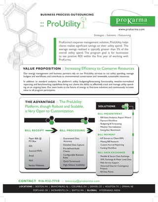 Business process outsourcing



                    :: ProUtility                                                                           www.prokarma.com

                                                                             Strategies :: Solutions :: Outsourcing

                                        ProKarma’s expense management solution, ProUtility, helps
                                        clients realize significant savings on their utility spend. The
                                        average savings realized is typically greater than 5% of the
                                        overall utility spend. The program goal is for businesses
                                        to see positive ROI within the first year of working with
                                        ProKarma.


   value proposition                       :: Increasing Efficiency to Conserve Resources
   Our energy management and business partners rely on our ProUtility services to cut utility spending, manage
   budgets and workflows, and contribute to environmental conservation and renewable, sustainable resources.

   In addition to standard analytics, the platform’s utility budgeting/forecasting functionality, weather-normalized
   reporting, and benchmarking capabilities bring our clients the ability to effectively track and manage utility spend-
   ing on an ongoing basis. Our team looks to the future of energy to fine-tune solutions and continuously increase
   value to all program participants.



    the advantage      :: The ProUtility
    Platform, though Robust and Scalable,                                         solutions
                                                                                                                     4
    is Very Open to Customization
                                                                                       3
                                                                                 Bill presentMent
                                                                                  ::   Bill Views, Analytics, Report Wizard
                                                                                  ::   Payment Workflow
                                                                                  ::   Budgeting & Forecasting
                                                                                  ::   Weather Normalization
    Bill receipt                         Bill processing                          ::   EnergyStar Benchmark

                                                                                 Bill paYMent
      :: Paper Bills @                    :: Guaranteed Data                      ::   A/P Extract to Client ERPs
         PO Box                              Accuracy                             ::   Missing Bill Research
                                          :: Detailed Data Capture                ::   Custom Accrual Reporting
      :: EDI
                                          :: Pre-defined Audit                    ::   Funding Workflow
      :: Scanned PDFs                        Checks
                                                                                 Bill data eXchange
      :: Email                            :: Configurable Business
                                                                                  :: Flexible & Secure Data Exchange
                                             Rules
                                                                                  :: XML Exchange & Meter Level Data
      :: FAX                              :: Quick Turnaround
                                                                                  :: Web Service Support
      :: Vendor Websites                  :: High-Volume Scalability              :: Historical Data for Contingency
                                                                                     Projects
                                                                                  :: All Data Points



contact 916-932-7710 :: kmccoy@prokarma.com
locations | BOSTON, MA | BRANCHBURG, NJ | COLUMBUS, OH | DENVER, CO | HOUSTON, TX | OMAHA, NE
               PORTLAND, OR | SACRAMENTO, CA | SEATTLE, WA | gloBal                HYDERABAD, INDIA
 