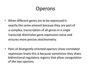 Operons

• When different genes are to be expressed in
  exactly the same amount because they are part of
  a complex, transcription of all genes in a single
  transcript diminishes gene expression noise and
  ensures more precise stoichiometry.

• Pairs of divergently oriented operons show correlated
  expression levels this is because sometimes they share
  bidirectional regulatory regions that allow coregulation
  of the two operons.
 