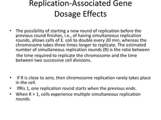 Replication-Associated Gene
                Dosage Effects
• The possibility of starting a new round of replication before the
  previous round ﬁnishes, i.e., of having simultaneous replication
  rounds, allows cells of E. coli to double every 20 min, whereas the
  chromosome takes three times longer to replicate. The estimated
  number of simultaneous replication rounds (R) is the ratio between
  the time required to replicate the chromosome and the time
  between two successive cell divisions.


•  If R is close to zero, then chromosome replication rarely takes place
  in the cell.
• IfRis 1, one replication round starts when the previous ends.
• When R > 1, cells experience multiple simultaneous replication
  rounds.
 