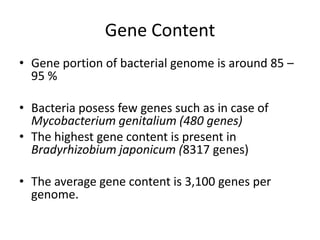Gene Content
• Gene portion of bacterial genome is around 85 –
  95 %

• Bacteria posess few genes such as in case of
  Mycobacterium genitalium (480 genes)
• The highest gene content is present in
  Bradyrhizobium japonicum (8317 genes)

• The average gene content is 3,100 genes per
  genome.
 