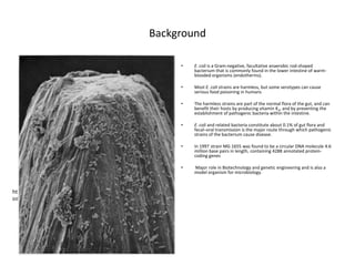 Background

                                                             •   E. coli is a Gram-negative, facultative anaerobic rod-shaped
                                                                 bacterium that is commonly found in the lower intestine of warm-
                                                                 blooded organisms (endotherms).

                                                             •   Most E. coli strains are harmless, but some serotypes can cause
                                                                 serious food poisoning in humans

                                                             •   The harmless strains are part of the normal flora of the gut, and can
                                                                 benefit their hosts by producing vitamin K2, and by preventing the
                                                                 establishment of pathogenic bacteria within the intestine.

                                                             •   E. coli and related bacteria constitute about 0.1% of gut flora and
                                                                 fecal–oral transmission is the major route through which pathogenic
                                                                 strains of the bacterium cause disease.

                                                             •   In 1997 strain MG 1655 was found to be a circular DNA molecule 4.6
                                                                 million base pairs in length, containing 4288 annotated protein-
                                                                 coding genes

                                                             •   Major role in Biotechnology and genetic engineering and is also a
                                                                 model organism for microbiology.



http://abcnews.go.com/topics/lifestyle/health/e-coli-
infection.htm?mediatype=Image
 