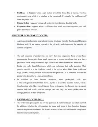 3
 Budding – it happens when a cell makes a bud that looks like a bubble. The bud
continues to grow while it is attached to the parent cell. Eventually, the bud breaks off
from the parent cell.
 Binary fission - happens when a cell splits into two identical daughter cells.
 Fragmentation - happens when a cell breaks into small pieces or fragments, and each
piece becomes a new cell.
STRUCTURE OF PROKARYOTIC CELL
 A prokaryotic cell contains external and internal structures. Capsule, flagella, axial filaments,
Fimbriae, and Pili are present external to the cell wall, while interior of the bacterial cell
contains cytoplasm.
 The cell structure of prokaryotes can vary, but most organisms have several basic
components. Prokaryotes have a cell membrane or plasma membrane that acts like a
protective cover. They also have a rigid cell wall for added support and protection.
 Prokaryotic cells have Ribosomes, which are molecules that make proteins. Their
genetic material is in the Nucleoid, which is the region where DNA lives. Additional
rings of DNA called plasmids float around the cytoplasm. It is important to note that
prokaryotes do not have a nuclear membrane.
 In addition to these internal structures, some prokaryotic cells have
a pilus or flagellum to help them move. A pilus is a hair like external feature, while a
flagellum is a whip like external feature. Some prokaryotes like bacteria have a capsule
outside their cell walls. Nutrient storage can also vary, but many prokaryotes use
storage granules in their cytoplasm.
1) PROKARYOTIC CELL WALL
 The cell wall in prokaryotes has several purposes. It protects the cell and offers support.
In addition, it helps the cell maintain its shape and stops it from bursting. Located
outside the plasma membrane, the overall structure of the cell wall is more complicated
than the one found in plants.
 