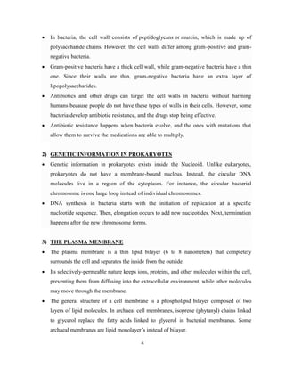 4
 In bacteria, the cell wall consists of peptidoglycans or murein, which is made up of
polysaccharide chains. However, the cell walls differ among gram-positive and gram-
negative bacteria.
 Gram-positive bacteria have a thick cell wall, while gram-negative bacteria have a thin
one. Since their walls are thin, gram-negative bacteria have an extra layer of
lipopolysaccharides.
 Antibiotics and other drugs can target the cell walls in bacteria without harming
humans because people do not have these types of walls in their cells. However, some
bacteria develop antibiotic resistance, and the drugs stop being effective.
 Antibiotic resistance happens when bacteria evolve, and the ones with mutations that
allow them to survive the medications are able to multiply.
2) GENETIC INFORMATION IN PROKARYOTES
 Genetic information in prokaryotes exists inside the Nucleoid. Unlike eukaryotes,
prokaryotes do not have a membrane-bound nucleus. Instead, the circular DNA
molecules live in a region of the cytoplasm. For instance, the circular bacterial
chromosome is one large loop instead of individual chromosomes.
 DNA synthesis in bacteria starts with the initiation of replication at a specific
nucleotide sequence. Then, elongation occurs to add new nucleotides. Next, termination
happens after the new chromosome forms.
3) THE PLASMA MEMBRANE
 The plasma membrane is a thin lipid bilayer (6 to 8 nanometers) that completely
surrounds the cell and separates the inside from the outside.
 Its selectively-permeable nature keeps ions, proteins, and other molecules within the cell,
preventing them from diffusing into the extracellular environment, while other molecules
may move through the membrane.
 The general structure of a cell membrane is a phospholipid bilayer composed of two
layers of lipid molecules. In archaeal cell membranes, isoprene (phytanyl) chains linked
to glycerol replace the fatty acids linked to glycerol in bacterial membranes. Some
archaeal membranes are lipid monolayer’s instead of bilayer.
 