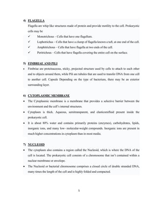 5
4) FLAGELLA
Flagella are whip like structures made of protein and provide motility to the cell. Prokaryotic
cells may be
 Monotrichous – Cells that have one flagellum.
 Lophotrichus – Cells that have a clump of flagella known a tuft, at one end of the cell.
 Amphitrichous – Cells that have flagella at two ends of the cell.
 Peritrichous – Cells that have flagella covering the entire cell on the surface.
5) FIMBRIAE AND PILI
 Fimbriae are proteinaceous, sticky, projected structure used by cells to attach to each other
and to objects around them, while Pili are tubules that are used to transfer DNA from one cell
to another cell. Capsule Depending on the type of bacterium, there may be an exterior
surrounding layer.
6) CYTOPLASMIC MEMBRANE
 The Cytoplasmic membrane is a membrane that provides a selective barrier between the
environment and the cell’s internal structures.
 Cytoplasm is thick. Aqueous, semitransparent, and elasticsmifluid present inside the
prokaryotic cell.
 It is about 80% water and contains primarily proteins (enzymes), carbohydrates, lipids,
inorganic ions, and many low- molecular-weight compounds. Inorganic ions are present in
much higher concentrations in cytoplasm than in most media.
7) NUCLEOID
 The cytoplasm also contains a region called the Nucleoid, which is where the DNA of the
cell is located. The prokaryotic cell consists of a chromosome that isn’t contained within a
nuclear membrane or envelope.
 The Nucleoid or bacterial chromosome comprises a closed circle of double stranded DNA,
many times the length of the cell and is highly folded and compacted.
 