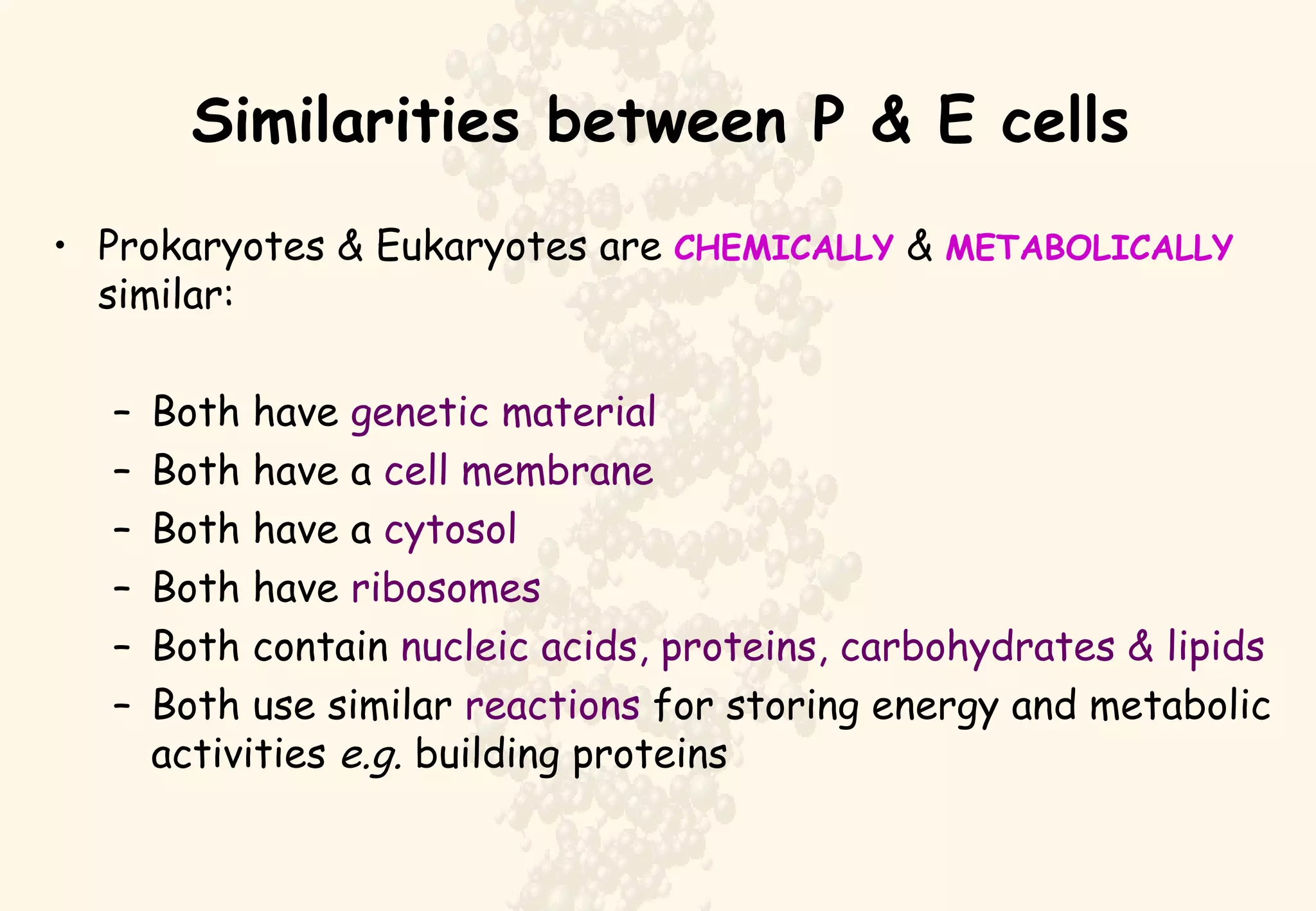 Similarities between P & E cells Prokaryotes & Eukaryotes are  CHEMICALLY  &  METABOLICALLY  similar: Both have  genetic material Both have a  cell membrane Both have a  cytosol Both have  ribosomes Both contain  nucleic acids, proteins, carbohydrates & lipids Both use similar  reactions  for storing energy and metabolic activities  e.g.  building proteins 