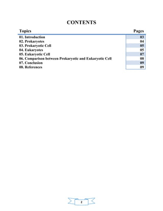2
CONTENTS
Topics Pages
01. Introduction 03
02. Prokaryotes 04
03. Prokaryotic Cell 05
04. Eukaryotes 05
05. Eukaryotic Cell 07
06. Comparison between Prokaryotic and Eukaryotic Cell 08
07. Conclusion 09
08. References 09
 
