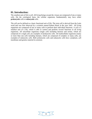 3
01. Introduction:
The smallest unit of life is cell. All living beings except the viruses are composed of one or many
cells. On the cytological basis, the cellular organisms fundamentally may have either
prokaryotic cells or eukaryotic cells.
The cell can be defined as a basic functional unit of life. The term cell is derived from the Latin
word and was first observed by a scientist named Robert Hook in the year 1665. All living
organisms are composed of one or many cells to perform their individual functions. A cell is a
smallest unit of a life, which is able to control and perform several functions in all living
organisms. All unicellular organisms (single cell) including bacteria and archae, which are
composed of a single cell, are examples of prokaryotic cells. All multicellular organisms (many
or more than one cell) including humans, which are composed of complex or many cells, are
examples of eukaryotic cells. Both prokaryotic cells and eukaryotic cells have cytoplasm, cell
membrane and genetic material in common.
 
