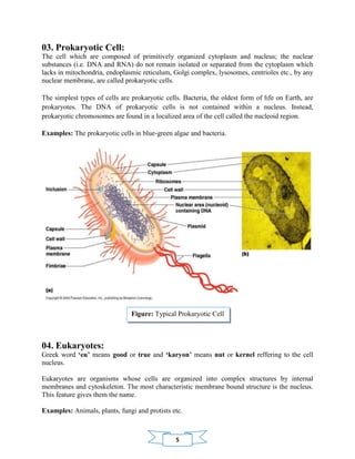 5
03. Prokaryotic Cell:
The cell which are composed of primitively organized cytoplasm and nucleus; the nuclear
substances (i.e. DNA and RNA) do not remain isolated or separated from the cytoplasm which
lacks in mitochondria, endoplasmic reticulum, Golgi complex, lysosomes, centrioles etc., by any
nuclear membrane, are called prokaryotic cells.
The simplest types of cells are prokaryotic cells. Bacteria, the oldest form of life on Earth, are
prokaryotes. The DNA of prokaryotic cells is not contained within a nucleus. Instead,
prokaryotic chromosomes are found in a localized area of the cell called the nucleoid region.
Examples: The prokaryotic cells in blue-green algae and bacteria.
04. Eukaryotes:
Greek word ‘eu’ means good or true and ‘karyon’ means nut or kernel reffering to the cell
nucleus.
Eukaryotes are organisms whose cells are organized into complex structures by internal
membranes and cytoskeleton. The most characteristic membrane bound structure is the nucleus.
This feature gives them the name.
Examples: Animals, plants, fungi and protists etc.
Figure: Typical Prokaryotic Cell
 