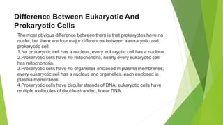 Difference Between Eukaryotic And
Prokaryotic Cells
The most obvious difference between them is that prokaryotes have no
nuclei, but there are four major differences between a eukaryotic and
prokaryotic cell:
1.No prokaryotic cell has a nucleus; every eukaryotic cell has a nucleus.
2.Prokaryotic cells have no mitochondria, nearly every eukaryotic cell
has mitochondria.
3.Prokaryotic cells have no organelles enclosed in plasma membranes;
every eukaryotic cell has a nucleus and organelles, each enclosed in
plasma membranes.
4.Prokaryotic cells have circular strands of DNA; eukaryotic cells have
multiple molecules of double-stranded, linear DNA.
 