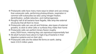  Prokaryotic cells have many more ways to obtain and use energy
than eukaryotic cells, performing photosynthesis, respiration in
common with eukaryotes but also using nitrogen fixation,
denitrification, sulfate reduction, and methanogenesis
 Roughly half of all bacteria have flagella, little whip-like external
structures that all them to move
 Prokaryotic cells can use pili and fimbriae, also types of external
growths, to stick to other cells or surfaces they make their home
 Prokaryotic cells can perform binary fission roughly
every 2424 hours, meaning they can reproduce exponentially fast
 All adult humans have about 0.2 kg0.2 kg of bacteria in their
digestive systems and on their skin;
 Prokaryotic cells are the oldest life forms on earth, dating
back 3.53.5 million years
 