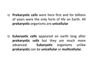 Prokaryotic cells were here first and for billions
of years were the only form of life on Earth. All
prokaryotic organisms are unicellular
Eukaryotic cells appeared on earth long after
prokaryotic cells but they are much more
advanced. Eukaryotic organisms unlike
prokaryotic can be unicellular or multicellular.
 