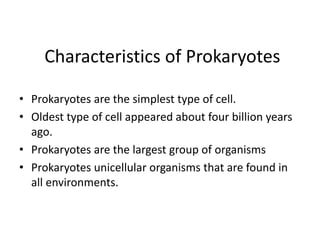 Characteristics of Prokaryotes
• Prokaryotes are the simplest type of cell.
• Oldest type of cell appeared about four billion years
ago.
• Prokaryotes are the largest group of organisms
• Prokaryotes unicellular organisms that are found in
all environments.
 