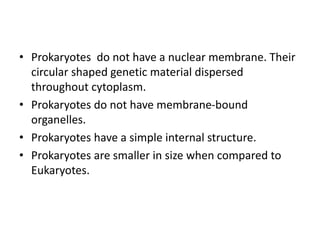 • Prokaryotes do not have a nuclear membrane. Their
circular shaped genetic material dispersed
throughout cytoplasm.
• Prokaryotes do not have membrane-bound
organelles.
• Prokaryotes have a simple internal structure.
• Prokaryotes are smaller in size when compared to
Eukaryotes.
 