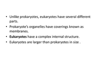 • Unlike prokaryotes, eukaryotes have several different
parts.
• Prokaryote’s organelles have coverings known as
membranes.
• Eukaryotes have a complex internal structure.
• Eukaryotes are larger than prokaryotes in size .
 