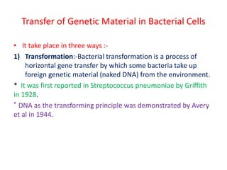 Transfer of Genetic Material in Bacterial Cells
• It take place in three ways :-
1) Transformation:-Bacterial transformation is a process of
horizontal gene transfer by which some bacteria take up
foreign genetic material (naked DNA) from the environment.
* It was first reported in Streptococcus pneumoniae by Griffith
in 1928.
* DNA as the transforming principle was demonstrated by Avery
et al in 1944.
 