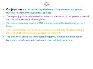 
• Conjugation :- is the process by which one bacterium transfers genetic
material to another through direct contact.
• During conjugation, one bacterium serves as the donor of the genetic material,
and the other serves as the recipient.
• The donor bacterium carries a DNA sequence called the fertility factor, or F-
factor.
• The F-factor allows the donor to produce a thin, tubelike structure called a
pilus, which the donor uses to contact the recipient.
• The pilus then draws the two bacteria together, at which time the donor
bacterium transfers genetic material to the recipient bacterium.
 