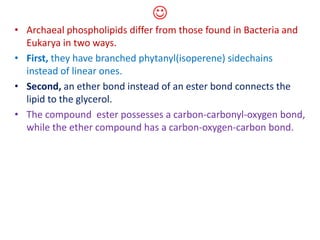 
• Archaeal phospholipids differ from those found in Bacteria and
Eukarya in two ways.
• First, they have branched phytanyl(isoperene) sidechains
instead of linear ones.
• Second, an ether bond instead of an ester bond connects the
lipid to the glycerol.
• The compound ester possesses a carbon-carbonyl-oxygen bond,
while the ether compound has a carbon-oxygen-carbon bond.
 
