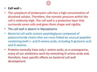 
• Cell wall :-
• The cytoplasm of prokaryotic cells has a high concentration of
dissolved solutes. Therefore, the osmotic pressure within the
cell is relatively high. The cell wall is a protective layer that
surrounds some cells and gives them shape and rigidity.
• The cell wall is absent in Mycoplasma
• Bacterial cell walls contain peptidoglycan composed of
polysaccharide chains that are cross-linked by unusual peptides
containing both L- and D-amino acids, including D-glutamic acid
and D-alanine.
• Proteins normally have only L-amino acids; as a consequence,
many of our antibiotics work by mimicking D-amino acids and,
therefore, have specific effects on bacterial cell wall
development.
 