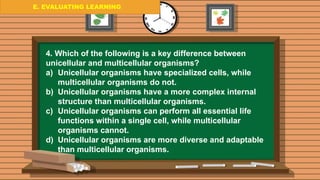 E. EVALUATING LEARNING
E. EVALUATING LEARNING
E. EVALUATING LEARNING
4. Which of the following is a key difference between
unicellular and multicellular organisms?
a) Unicellular organisms have specialized cells, while
multicellular organisms do not.
b) Unicellular organisms have a more complex internal
structure than multicellular organisms.
c) Unicellular organisms can perform all essential life
functions within a single cell, while multicellular
organisms cannot.
d) Unicellular organisms are more diverse and adaptable
than multicellular organisms.
 