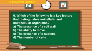 E. EVALUATING LEARNING
E. EVALUATING LEARNING
E. EVALUATING LEARNING
6. Which of the following is a key feature
that distinguishes unicellular and
multicellular organisms?
a) The presence of a cell wall
b) The ability to move
c) The presence of a nucleus
d) The number of cells
 