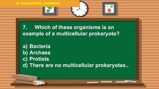E. EVALUATING LEARNING
E. EVALUATING LEARNING
E. EVALUATING LEARNING
7. Which of these organisms is an
example of a multicellular prokaryote?
a) Bacteria
b) Archaea
c) Protists
d) There are no multicellular prokaryotes..
 