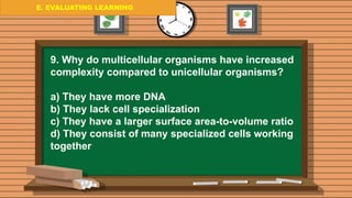 E. EVALUATING LEARNING
E. EVALUATING LEARNING
E. EVALUATING LEARNING
9. Why do multicellular organisms have increased
complexity compared to unicellular organisms?
a) They have more DNA
b) They lack cell specialization
c) They have a larger surface area-to-volume ratio
d) They consist of many specialized cells working
together
 