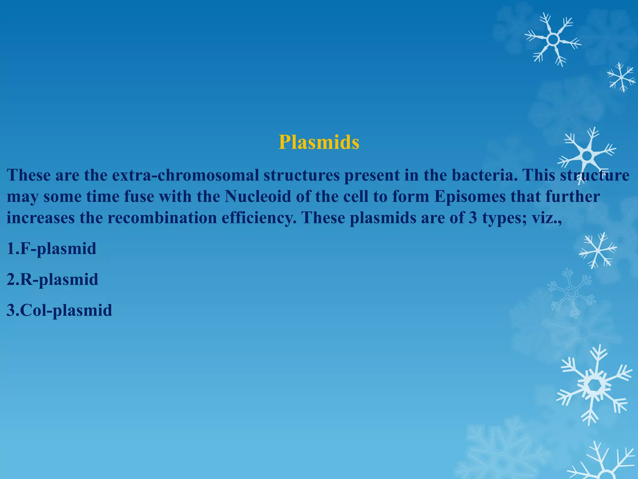 Plasmids
These are the extra-chromosomal structures present in the bacteria. This structure
may some time fuse with the Nucleoid of the cell to form Episomes that further
increases the recombination efficiency. These plasmids are of 3 types; viz.,
1.F-plasmid
2.R-plasmid
3.Col-plasmid
 