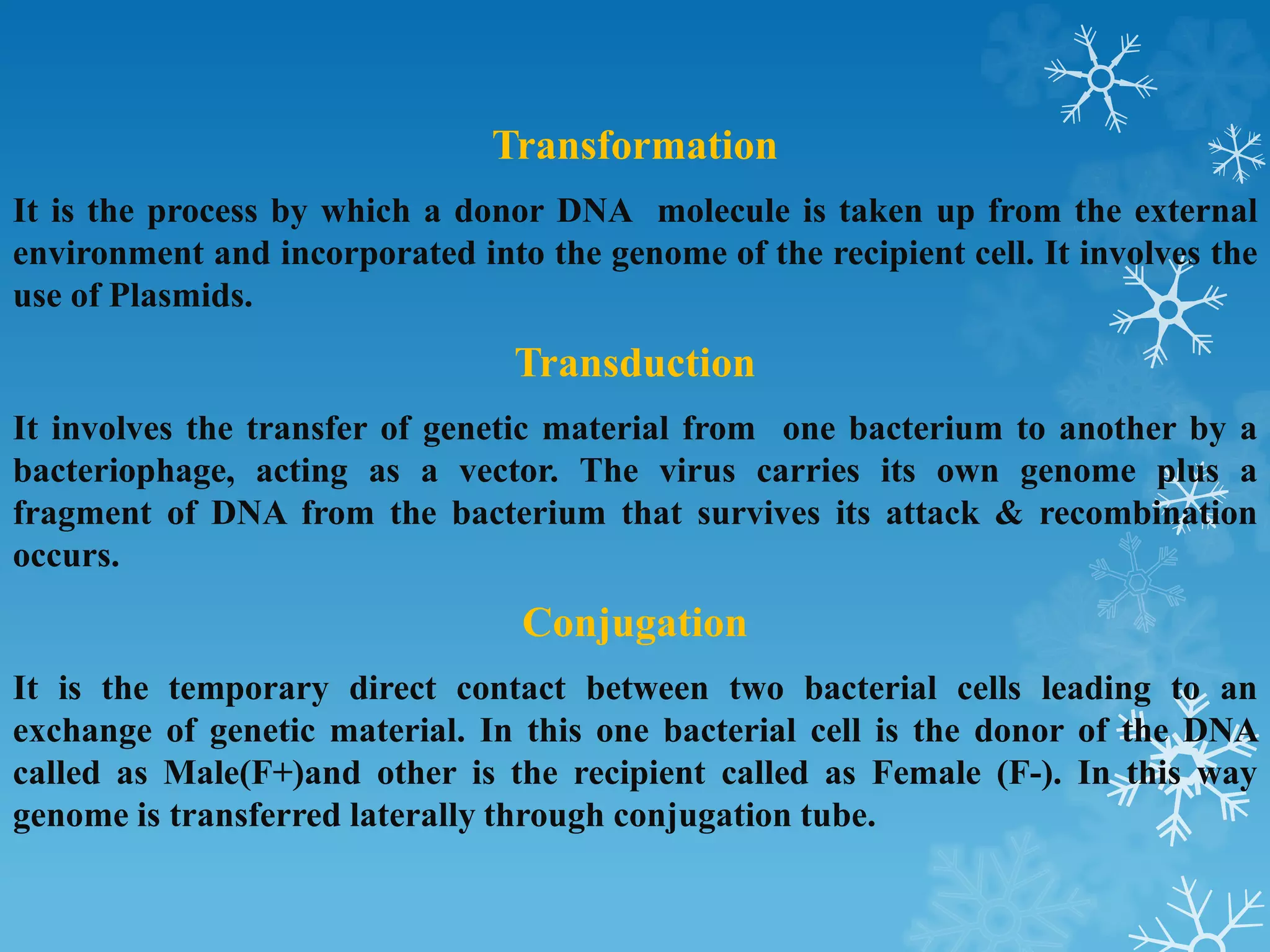Transformation
It is the process by which a donor DNA molecule is taken up from the external
environment and incorporated into the genome of the recipient cell. It involves the
use of Plasmids.
Transduction
It involves the transfer of genetic material from one bacterium to another by a
bacteriophage, acting as a vector. The virus carries its own genome plus a
fragment of DNA from the bacterium that survives its attack & recombination
occurs.
Conjugation
It is the temporary direct contact between two bacterial cells leading to an
exchange of genetic material. In this one bacterial cell is the donor of the DNA
called as Male(F+)and other is the recipient called as Female (F-). In this way
genome is transferred laterally through conjugation tube.
 